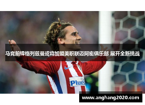 马竞前锋格列兹曼或将加盟美职联迈阿密俱乐部 展开全新挑战